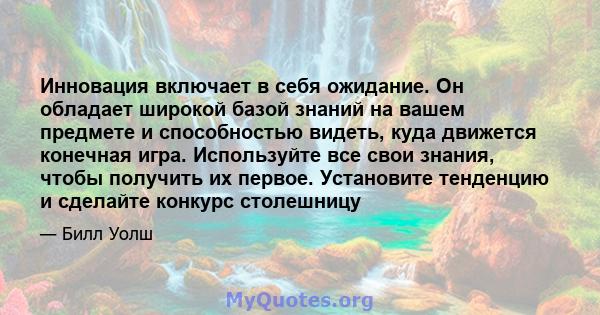 Инновация включает в себя ожидание. Он обладает широкой базой знаний на вашем предмете и способностью видеть, куда движется конечная игра. Используйте все свои знания, чтобы получить их первое. Установите тенденцию и