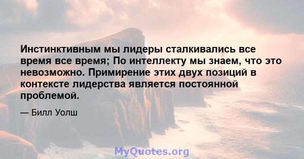 Инстинктивным мы лидеры сталкивались все время все время; По интеллекту мы знаем, что это невозможно. Примирение этих двух позиций в контексте лидерства является постоянной проблемой.