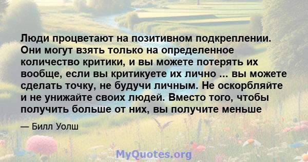 Люди процветают на позитивном подкреплении. Они могут взять только на определенное количество критики, и вы можете потерять их вообще, если вы критикуете их лично ... вы можете сделать точку, не будучи личным. Не