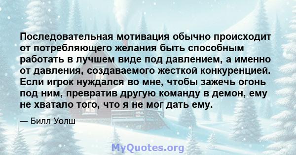 Последовательная мотивация обычно происходит от потребляющего желания быть способным работать в лучшем виде под давлением, а именно от давления, создаваемого жесткой конкуренцией. Если игрок нуждался во мне, чтобы