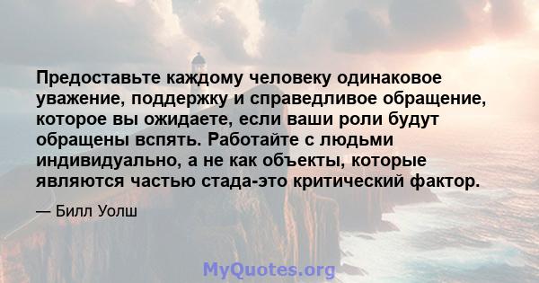 Предоставьте каждому человеку одинаковое уважение, поддержку и справедливое обращение, которое вы ожидаете, если ваши роли будут обращены вспять. Работайте с людьми индивидуально, а не как объекты, которые являются