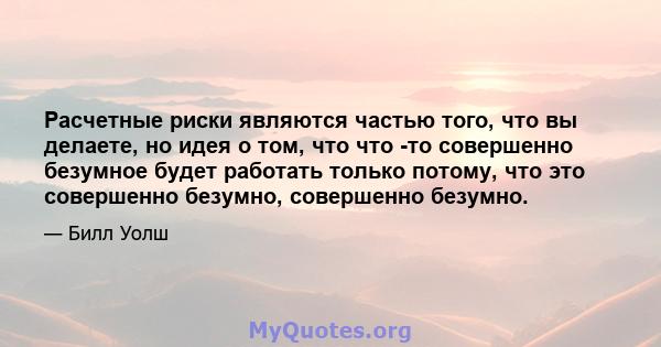 Расчетные риски являются частью того, что вы делаете, но идея о том, что что -то совершенно безумное будет работать только потому, что это совершенно безумно, совершенно безумно.