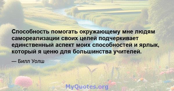 Способность помогать окружающему мне людям самореализации своих целей подчеркивает единственный аспект моих способностей и ярлык, который я ценю для большинства учителей.