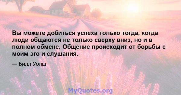 Вы можете добиться успеха только тогда, когда люди общаются не только сверху вниз, но и в полном обмене. Общение происходит от борьбы с моим эго и слушания.