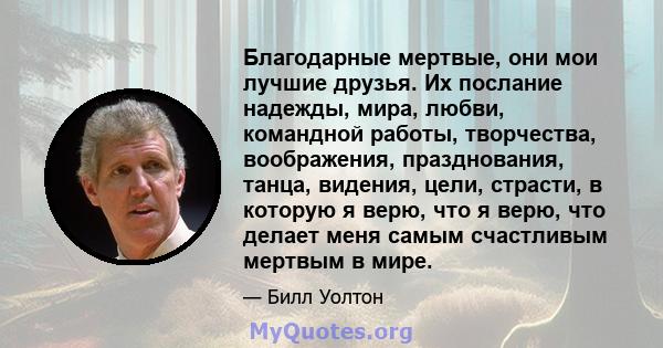 Благодарные мертвые, они мои лучшие друзья. Их послание надежды, мира, любви, командной работы, творчества, воображения, празднования, танца, видения, цели, страсти, в которую я верю, что я верю, что делает меня самым