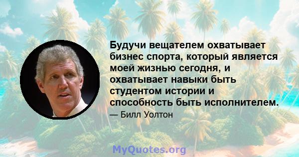 Будучи вещателем охватывает бизнес спорта, который является моей жизнью сегодня, и охватывает навыки быть студентом истории и способность быть исполнителем.