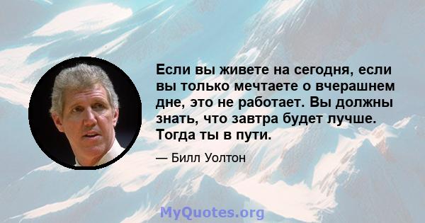 Если вы живете на сегодня, если вы только мечтаете о вчерашнем дне, это не работает. Вы должны знать, что завтра будет лучше. Тогда ты в пути.