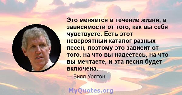 Это меняется в течение жизни, в зависимости от того, как вы себя чувствуете. Есть этот невероятный каталог разных песен, поэтому это зависит от того, на что вы надеетесь, на что вы мечтаете, и эта песня будет включена.