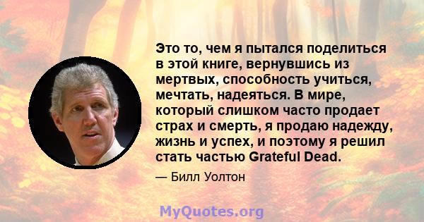 Это то, чем я пытался поделиться в этой книге, вернувшись из мертвых, способность учиться, мечтать, надеяться. В мире, который слишком часто продает страх и смерть, я продаю надежду, жизнь и успех, и поэтому я решил