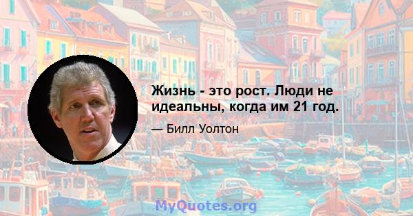 Жизнь - это рост. Люди не идеальны, когда им 21 год.