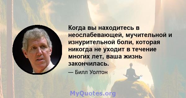 Когда вы находитесь в неослабевающей, мучительной и изнурительной боли, которая никогда не уходит в течение многих лет, ваша жизнь закончилась.