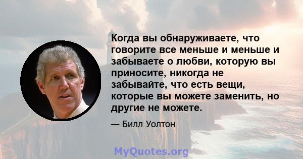 Когда вы обнаруживаете, что говорите все меньше и меньше и забываете о любви, которую вы приносите, никогда не забывайте, что есть вещи, которые вы можете заменить, но другие не можете.