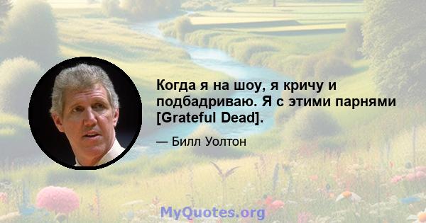 Когда я на шоу, я кричу и подбадриваю. Я с этими парнями [Grateful Dead].