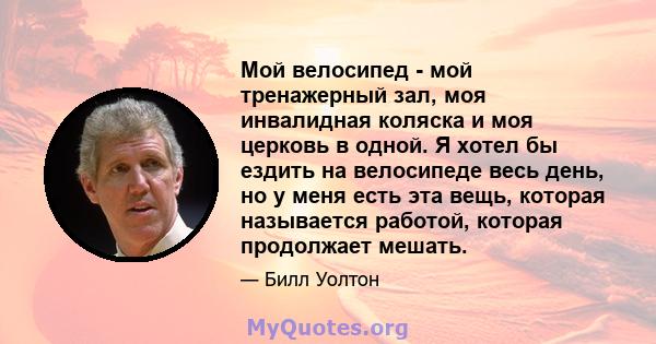 Мой велосипед - мой тренажерный зал, моя инвалидная коляска и моя церковь в одной. Я хотел бы ездить на велосипеде весь день, но у меня есть эта вещь, которая называется работой, которая продолжает мешать.