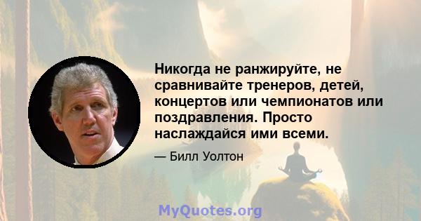 Никогда не ранжируйте, не сравнивайте тренеров, детей, концертов или чемпионатов или поздравления. Просто наслаждайся ими всеми.