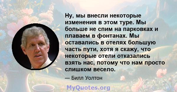 Ну, мы внесли некоторые изменения в этом туре. Мы больше не спим на парковках и плаваем в фонтанах. Мы оставались в отелях большую часть пути, хотя я скажу, что некоторые отели отказались взять нас, потому что нам