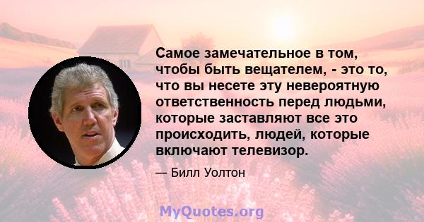 Самое замечательное в том, чтобы быть вещателем, - это то, что вы несете эту невероятную ответственность перед людьми, которые заставляют все это происходить, людей, которые включают телевизор.