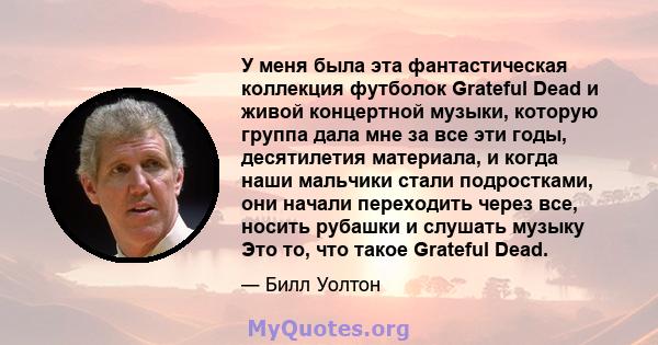 У меня была эта фантастическая коллекция футболок Grateful Dead и живой концертной музыки, которую группа дала мне за все эти годы, десятилетия материала, и когда наши мальчики стали подростками, они начали переходить