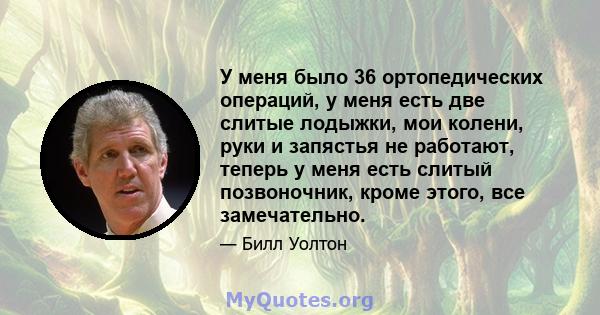 У меня было 36 ортопедических операций, у меня есть две слитые лодыжки, мои колени, руки и запястья не работают, теперь у меня есть слитый позвоночник, кроме этого, все замечательно.