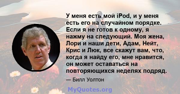 У меня есть мой iPod, и у меня есть его на случайном порядке. Если я не готов к одному, я нажму на следующий. Моя жена, Лори и наши дети, Адам, Нейт, Крис и Люк, все скажут вам, что, когда я найду его, мне нравится, он