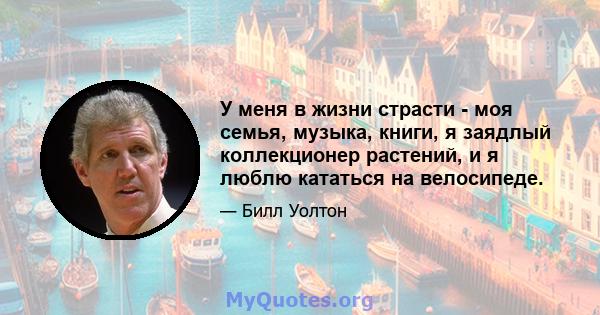 У меня в жизни страсти - моя семья, музыка, книги, я заядлый коллекционер растений, и я люблю кататься на велосипеде.