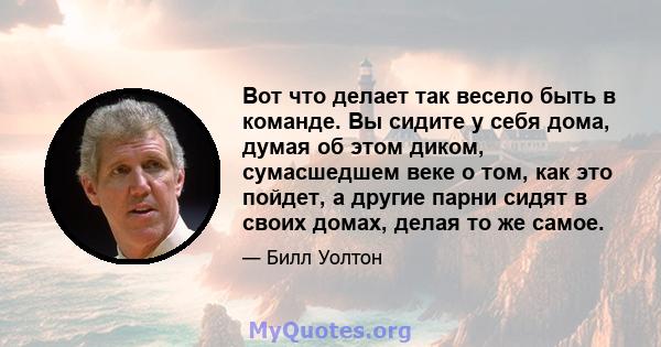 Вот что делает так весело быть в команде. Вы сидите у себя дома, думая об этом диком, сумасшедшем веке о том, как это пойдет, а другие парни сидят в своих домах, делая то же самое.