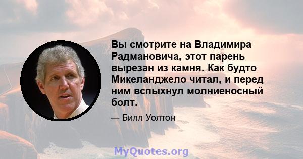 Вы смотрите на Владимира Радмановича, этот парень вырезан из камня. Как будто Микеланджело читал, и перед ним вспыхнул молниеносный болт.