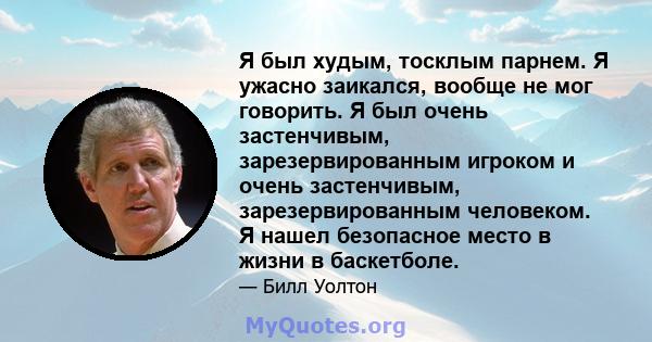 Я был худым, тосклым парнем. Я ужасно заикался, вообще не мог говорить. Я был очень застенчивым, зарезервированным игроком и очень застенчивым, зарезервированным человеком. Я нашел безопасное место в жизни в баскетболе.