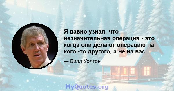 Я давно узнал, что незначительная операция - это когда они делают операцию на кого -то другого, а не на вас.