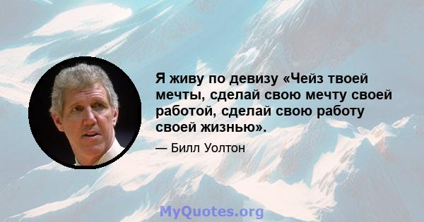 Я живу по девизу «Чейз твоей мечты, сделай свою мечту своей работой, сделай свою работу своей жизнью».