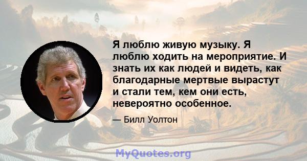 Я люблю живую музыку. Я люблю ходить на мероприятие. И знать их как людей и видеть, как благодарные мертвые вырастут и стали тем, кем они есть, невероятно особенное.