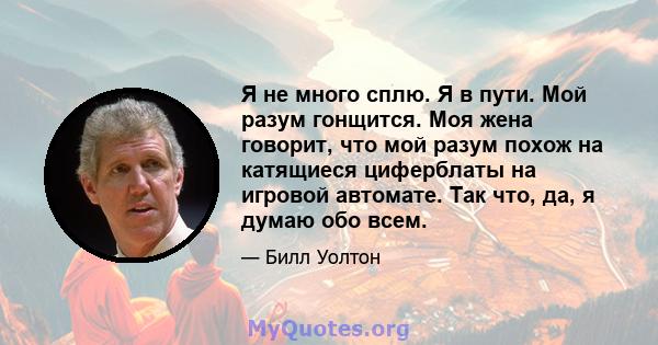 Я не много сплю. Я в пути. Мой разум гонщится. Моя жена говорит, что мой разум похож на катящиеся циферблаты на игровой автомате. Так что, да, я думаю обо всем.