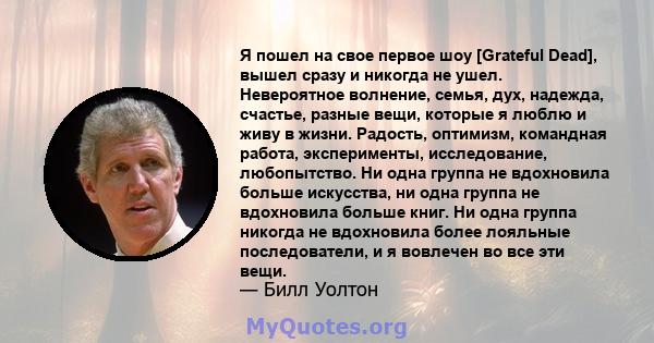 Я пошел на свое первое шоу [Grateful Dead], вышел сразу и никогда не ушел. Невероятное волнение, семья, дух, надежда, счастье, разные вещи, которые я люблю и живу в жизни. Радость, оптимизм, командная работа,