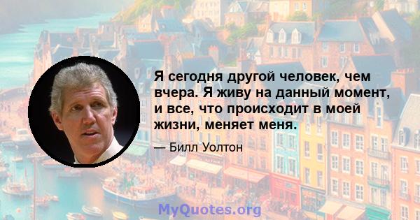 Я сегодня другой человек, чем вчера. Я живу на данный момент, и все, что происходит в моей жизни, меняет меня.