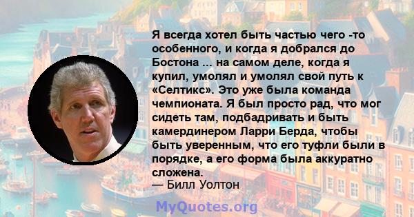 Я всегда хотел быть частью чего -то особенного, и когда я добрался до Бостона ... на самом деле, когда я купил, умолял и умолял свой путь к «Селтикс». Это уже была команда чемпионата. Я был просто рад, что мог сидеть