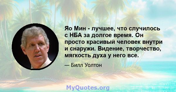 Яо Мин - лучшее, что случилось с НБА за долгое время. Он просто красивый человек внутри и снаружи. Видение, творчество, мягкость духа у него все.