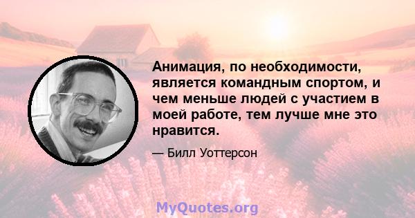 Анимация, по необходимости, является командным спортом, и чем меньше людей с участием в моей работе, тем лучше мне это нравится.