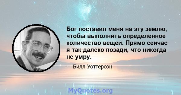 Бог поставил меня на эту землю, чтобы выполнить определенное количество вещей. Прямо сейчас я так далеко позади, что никогда не умру.