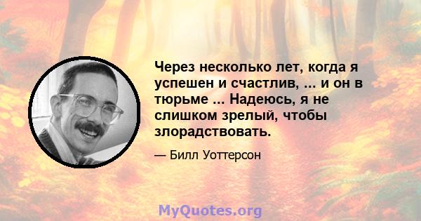 Через несколько лет, когда я успешен и счастлив, ... и он в тюрьме ... Надеюсь, я не слишком зрелый, чтобы злорадствовать.