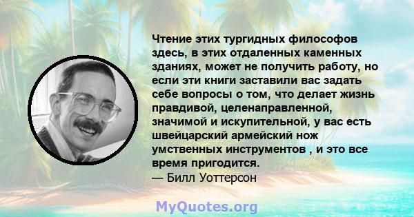 Чтение этих тургидных философов здесь, в этих отдаленных каменных зданиях, может не получить работу, но если эти книги заставили вас задать себе вопросы о том, что делает жизнь правдивой, целенаправленной, значимой и