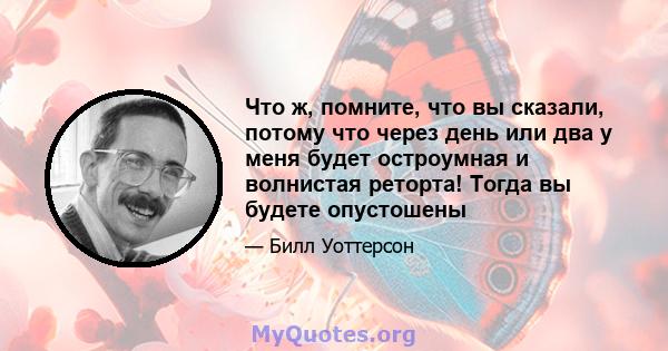 Что ж, помните, что вы сказали, потому что через день или два у меня будет остроумная и волнистая реторта! Тогда вы будете опустошены