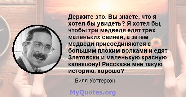 Держите это. Вы знаете, что я хотел бы увидеть? Я хотел бы, чтобы три медведя едят трех маленьких свиней, а затем медведи присоединяются с большим плохим волками и едят Златовски и маленькую красную капюшону! Расскажи