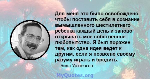 Для меня это было освобождено, чтобы поставить себя в сознание вымышленного шестилетнего ребенка каждый день и заново открывать мое собственное любопытство. Я был поражен тем, как одна идея ведет к другим, если я