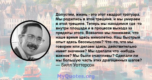 Допустим, жизнь - это этот квадрат тротуара. Мы родились в этой трещине, и мы умираем в этой трещине. Теперь мы находимся где -то внутри площади и в процессе выхода за пределы этого. Внезапно мы понимаем, что наше время 