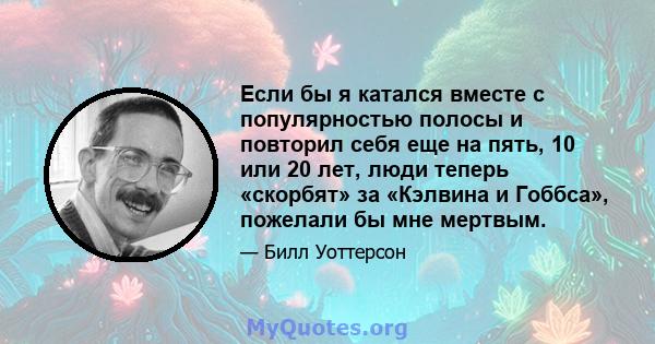 Если бы я катался вместе с популярностью полосы и повторил себя еще на пять, 10 или 20 лет, люди теперь «скорбят» за «Кэлвина и Гоббса», пожелали бы мне мертвым.