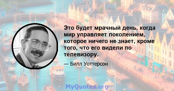 Это будет мрачный день, когда мир управляет поколением, которое ничего не знает, кроме того, что его видели по телевизору.