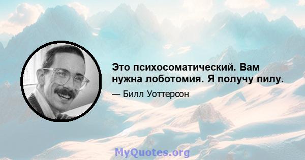 Это психосоматический. Вам нужна лоботомия. Я получу пилу.