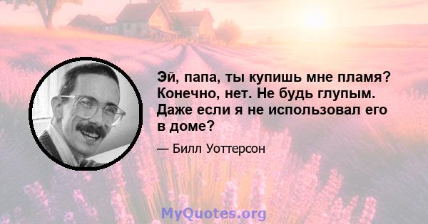 Эй, папа, ты купишь мне пламя? Конечно, нет. Не будь глупым. Даже если я не использовал его в доме?