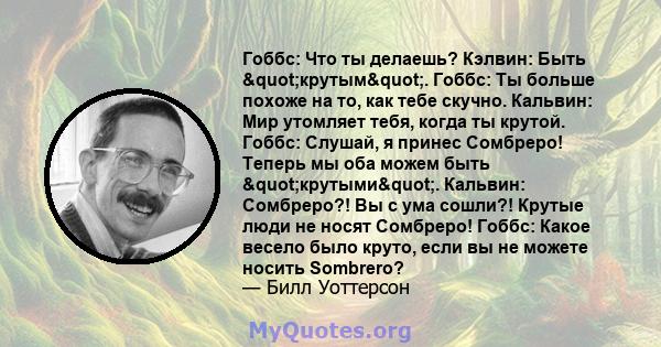 Гоббс: Что ты делаешь? Кэлвин: Быть "крутым". Гоббс: Ты больше похоже на то, как тебе скучно. Кальвин: Мир утомляет тебя, когда ты крутой. Гоббс: Слушай, я принес Сомбреро! Теперь мы оба можем быть