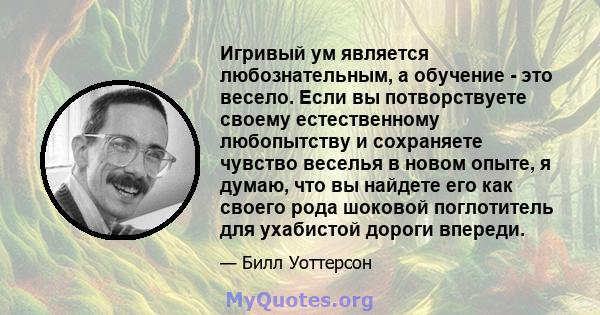 Игривый ум является любознательным, а обучение - это весело. Если вы потворствуете своему естественному любопытству и сохраняете чувство веселья в новом опыте, я думаю, что вы найдете его как своего рода шоковой